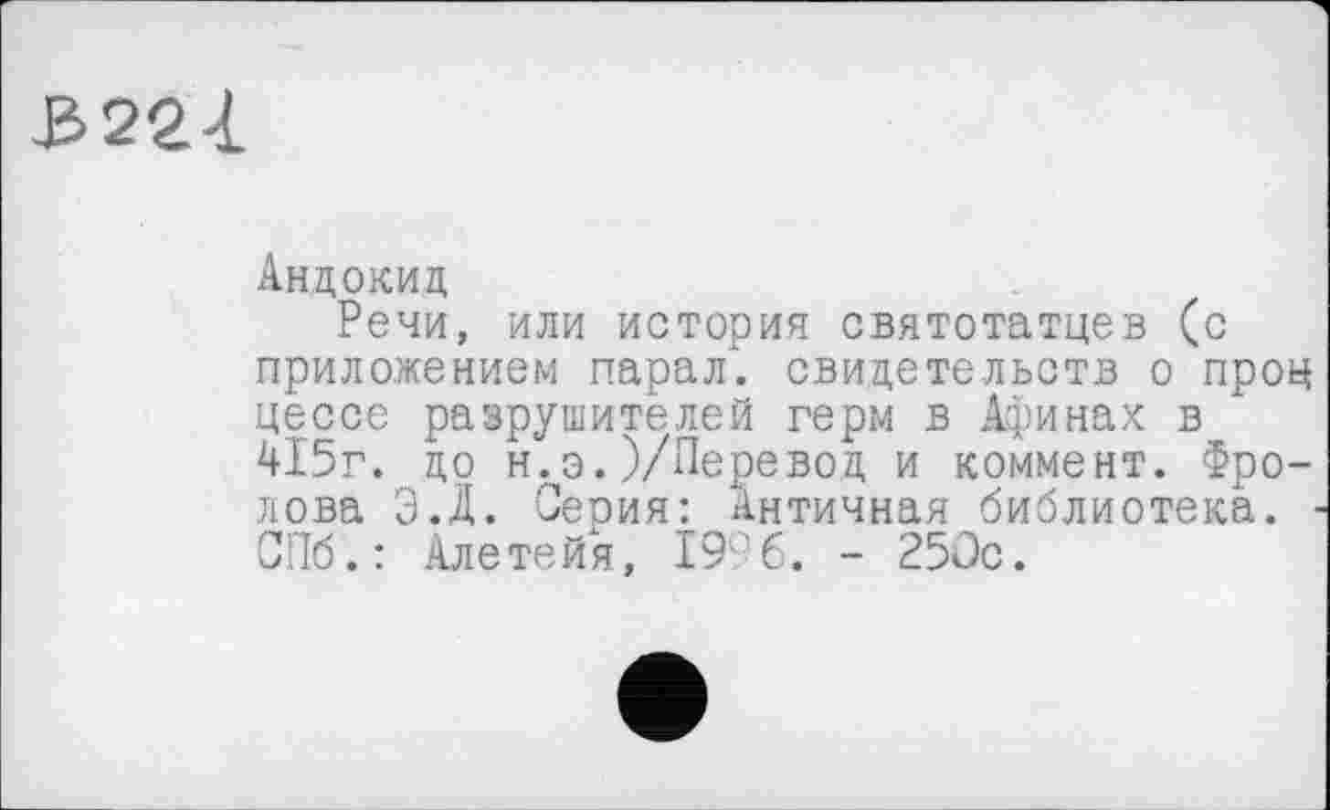 ﻿3221
Андокид
Речи, или история святотатцев (с приложением парал. свидетельств о проц цессе разрушителей герм в Афинах в 415г. до н.э.)/Перевод и коммент. Фролова Э.Д. Серия: Античная библиотека. СПб.: Алетейя, 19'6. - 250с.